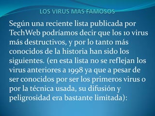 Según una reciente lista publicada por
TechWeb podríamos decir que los 10 virus
más destructivos, y por lo tanto más
conocidos de la historia han sido los
siguientes. (en esta lista no se reflejan los
virus anteriores a 1998 ya que a pesar de
ser conocidos por ser los primeros virus o
por la técnica usada, su difusión y
peligrosidad era bastante limitada):
 