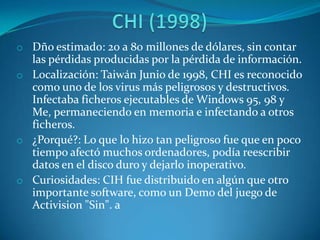 o Dño estimado: 20 a 80 millones de dólares, sin contar
las pérdidas producidas por la pérdida de información.
o Localización: Taiwán Junio de 1998, CHI es reconocido
como uno de los virus más peligrosos y destructivos.
Infectaba ficheros ejecutables de Windows 95, 98 y
Me, permaneciendo en memoria e infectando a otros
ficheros.
o ¿Porqué?: Lo que lo hizo tan peligroso fue que en poco
tiempo afectó muchos ordenadores, podía reescribir
datos en el disco duro y dejarlo inoperativo.
o Curiosidades: CIH fue distribuido en algún que otro
importante software, como un Demo del juego de
Activision "Sin". a
 
