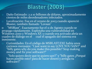 o Daño Estimado: 2 a 10 billones de dólares, aproximadamente
cientos de miles deordenadores infectados.
o Localización: Fue en el verano de 2003 cuando apareció
Blaster, también llamado "Lovsan"
o "MSBlast". Exactamente fue el 11 de Agosto cuando se
propago rápidamente. Explotaba una vulnerabilidad en
Windows 2000 y Windows XP, y cuando era activado abría un
cuadro de diálogo en el cual el apagado del sistema era
inminente.
o Curiosidades: En el código de MSBLAST.EXE había unos
curiosos mensajes: "I just want to say LOVE YOU SAN!!" and
"billy gates why do you make this possible? Stop making
money and fix your software!!“
"Solo quiero decir que te quiero san!!" y "billy gates ¿Porqué
haces posible esto? para de hacer dinero y arregla tu
software!!”
 