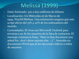 o Daño Estimado: 300 a 600 millones de dólares
o Localización: Un Miércoles 26 de Marzo de
1999, W97M/Melissa. Una estimación asegura que este
script afecto del 15% a 20% de los ordenadores del
mundo.
o Curiosidades: El virus usó Microsoft Outlook para
enviarse a 50 de los usuarios de la lista de contactos. El
mensaje contenía la frase, "Here is that document you
asked for...don't show anyone else. ;-),". Anexaba un
documento Word que al ser ejecutado infecto a miles
de usuarios.
 