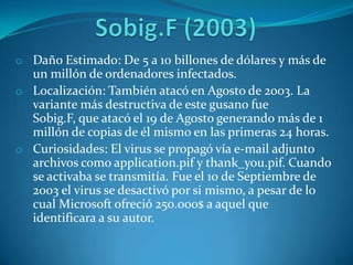 o Daño Estimado: De 5 a 10 billones de dólares y más de
un millón de ordenadores infectados.
o Localización: También atacó en Agosto de 2003. La
variante más destructiva de este gusano fue
Sobig.F, que atacó el 19 de Agosto generando más de 1
millón de copias de él mismo en las primeras 24 horas.
o Curiosidades: El virus se propagó vía e-mail adjunto
archivos como application.pif y thank_you.pif. Cuando
se activaba se transmitía. Fue el 10 de Septiembre de
2003 el virus se desactivó por si mismo, a pesar de lo
cual Microsoft ofreció 250.000$ a aquel que
identificara a su autor.
 