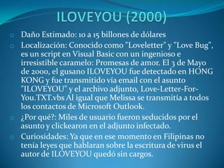 o Daño Estimado: 10 a 15 billones de dólares
o Localización: Conocido como "Loveletter" y "Love Bug",
es un script en Visual Basic con un ingenioso e
irresistible caramelo: Promesas de amor. El 3 de Mayo
de 2000, el gusano ILOVEYOU fue detectado en HONG
KONG y fue transmitido vía email con el asunto
"ILOVEYOU" y el archivo adjunto, Love-Letter-For-
You.TXT.vbs Al igual que Melissa se transmitía a todos
los contactos de Microsoft Outlook.
o ¿Por qué?: Miles de usuario fueron seducidos por el
asunto y clickearon en el adjunto infectado.
o Curiosidades: Ya que en ese momento en Filipinas no
tenía leyes que hablaran sobre la escritura de virus el
autor de ILOVEYOU quedó sin cargos.
 