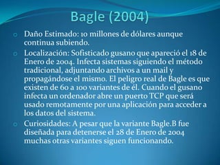 o Daño Estimado: 10 millones de dólares aunque
continua subiendo.
o Localización: Sofisticado gusano que apareció el 18 de
Enero de 2004. Infecta sistemas siguiendo el método
tradicional, adjuntando archivos a un mail y
propagándose el mismo. El peligro real de Bagle es que
existen de 60 a 100 variantes de él. Cuando el gusano
infecta un ordenador abre un puerto TCP que será
usado remotamente por una aplicación para acceder a
los datos del sistema.
o Curiosidades: A pesar que la variante Bagle.B fue
diseñada para detenerse el 28 de Enero de 2004
muchas otras variantes siguen funcionando.
 