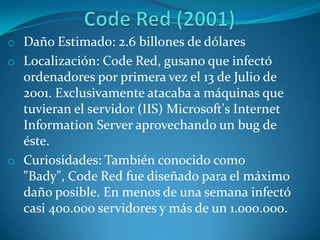 o Daño Estimado: 2.6 billones de dólares
o Localización: Code Red, gusano que infectó
ordenadores por primera vez el 13 de Julio de
2001. Exclusivamente atacaba a máquinas que
tuvieran el servidor (IIS) Microsoft's Internet
Information Server aprovechando un bug de
éste.
o Curiosidades: También conocido como
"Bady", Code Red fue diseñado para el máximo
daño posible. En menos de una semana infectó
casi 400.000 servidores y más de un 1.000.000.
 