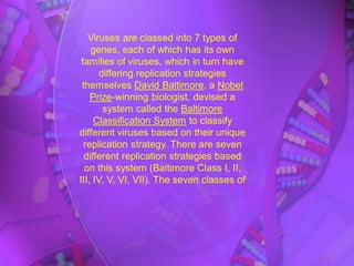 Viruses are classed into 7 types of
genes, each of which has its own
families of viruses, which in turn have
differing replication strategies
themselves David Baltimore, a Nobel
Prize-winning biologist, devised a
system called the Baltimore
Classification System to classify
different viruses based on their unique
replication strategy. There are seven
different replication strategies based
on this system (Baltimore Class I, II,
III, IV, V, VI, VII). The seven classes of
 
