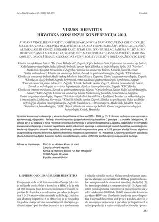 Acta Med Croatica, 67 (2013) 263-272 
Uvodnik 
263 
1. EPIDEMIOLOGIJA VIRUSNIH HEPATITISA 
Procjenjuje se da je 30 % stanovništva Zemlje (oko dvije milijarde osoba) bilo u kontaktu s HBV, a da je više od 360 milijuna ljudi kronično inficirano virusom hepatitisa B. Hrvatska je zemlja niske prevalencije hepatitisa B (<2 % stanovništva nositelji su HBsAg). Incidencija akutnog hepatitisa B u Hrvatskoj je u posljednje tri godine manje od sto novootkrivenih slučajeva godišnje (najveći pad incidencije uočen je u adolescenata i mladih odraslih osoba). Sličan trend pokazuje kretanje incidencije novootkrivenih HBsAg pozitivnih osoba (asimptomatskih vironoša i kronično oboljelih) (2). Na temelju podataka o seroprevalenciji HBsAg u različitim podskupinama stanovništva procjenjujemo da je u Hrvatskoj oko 20.000 do 30.000 stanovnika kronično zaraženo HBV-om. Uvođenje cijepljenja protiv hepatitisa B u preadolescentnu dob prije 14 godina dovelo je do smanjenja incidencije i prevalencije hepatitisa B u općoj populaciji, a najizrazitiji pad incidencije i prevaVIRUSNI 
HEPATITIS 
HRVATSKA KONSENZUS KONFERENCIJA 2013. 
ADRIANA VINCE, IRENA HRSTIĆ1, JOSIP BEGOVAC, NIKOLA BRADARIĆ2, VESNA ČOLIĆ-CVRLJE3, MARKO DUVNJAK4, OKTAVIJA ĐAKOVIĆ RODE, TAJANA FILIPEC KANIŽAJ3, IVICA GRGUREVIĆ5, ALEMKA JAKLIN KEKEZ6, BERNARD KAIĆ7, PETAR KES8, IVAN KURELAC, SANDRA MILIĆ9, MIRO MOROVIĆ10, ANNA MRZLJAK3, RAJKO OSTOJIĆ11, MARIO POLJAK12, JASNA SLAVIČEK13, MARTINA SMOLIĆ14, DAVOR ŠTIMAC9, ALEKSANDAR VČEV15, BORIS VUCELIĆ11 i SNJEŽANA ŽIDOVEC LEPEJ 
Klinika za infektivne bolesti “Dr. Fran Mihaljević”, Zagreb; 1Opća bolnica Pula, Djelatnost za unutarnje bolesti, Odjel gastroenterologije,Pula; 2Klinički bolnički centar Split, Klinika za infektologiju, Split; 3KB “Merkur”, Medicinski fakultet Sveučilišta u Zagrebu, 4Klinika za unutarnje bolesti, Klinički bolnički centar 
“Sestre milosrdnice”, Klinika za unutarnje bolesti, Zavod za gastroenterologiju, Zagreb; 5KB Dubrava, 
Klinika za unutarnje bolesti Medicinskog fakulteta Sveučilišta u Zagrebu, Zavod za gastroenterologiju, Zagreb; 6Klinika za dječje bolesti Zagreb, Referentni centar za dječju gastroenterologiju i prehranu, Zagreb; 
7Hrvatski zavod za javno zdravstvo, Zagreb; 8Klinički bolnički centar Zagreb, Klinika za unutarnje bolesti, Zavod za nefrologiju, arterijsku hipertenziju, dijalizu i transplantaciju, Zagreb; 9KBC Rijeka, 
Klinika za internu medicinu, Zavod za gastroenterologiju, Rijeka; 10Opća bolnica Zadar, Odjel za infektologiju, Zadar; 11KBC Zagreb, Klinika za unutarnje bolesti Medicinskog fakulteta Sveučilišta u Zagrebu, 
Zavod za gastroenterologiju, Zagreb; 12Medicinski fakultet Sveučilišta u Ljubljani, Institut za mikrobiologiju i imunologiju, Ljubljana, Slovenija; 13Klinički bolnički centar Zagreb, Klinika za pedijatriju, Odjel za dječju nefrologiju, dijalizu i transplantaciju, Zagreb; Sveučilište J. J. Strossmayera, Medicinski fakultet Osijek, 
14Katedra za farmakologiju; 15KBC Osijek, Klinika za unutarnje bolesti, Zavod za gastroenterologiju i hepatologiju, Osijek, Hrvatska 
Hrvatske konsenzus konferencije o virusnim hepatitisima održane su 2005. i 2009. g. (1). S obzirom na brojne nove spoznaje o epidemiologiji, dijagnostici i liječenju virusnih hepatitisa (poglavito kroničnog hepatitisa C genotipa 1) u protekle četiri godine, 28. veljače 2013. g. održana je nova Hrvatska konsensus konferencija o virusnim hepatitisima u Zagrebu. Sažeti tekst ove Hrvatske konsenzus konferencije o virusnim hepatitisima sadrži prikaz novih spoznaja o epidemiologiji virusnih hepatitisa, serološkoj i molekularnoj dijagnostici virusnih hepatitisa, određivanju polimorfizma promotora gena za IL-28, procjeni stadija fibroze, algoritmu dijagnostičkog praćenja bolesnika, liječenju kroničnog hepatitisa C (genotipovi 1-6) i hepatitisa B, liječenju specijalnih populacija (djeca, bolesnici na dijalizi, bolesnici liječeni transplantacijom, osobe s HIV/HCV koinfekcijom) i nuspojavama liječenja. 
Adresa za dopisivanje: Prof. dr. sc. Adriana Vince, dr. med. 
Zavod za virusni hepatitis 
Klinika za infektivne bolesti “Dr. Fran Mihaljević” 
10 000 Zagreb, Hrvatska 
E-pošta: avince@bfm.hr  