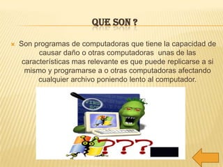QUE SON ?

   Son programas de computadoras que tiene la capacidad de
          causar daño o otras computadoras unas de las
     características mas relevante es que puede replicarse a si
      mismo y programarse a o otras computadoras afectando
          cualquier archivo poniendo lento al computador.
 