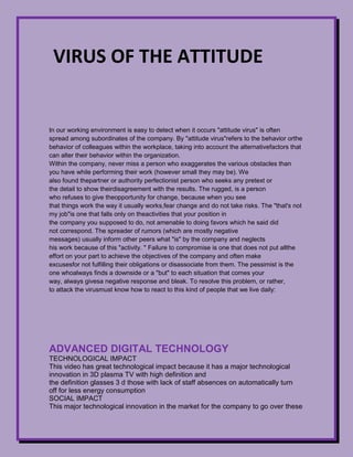 -3810-4446000virus of the attitudevirus of the attitude<br />In our working environment is easy to detect when it occurs quot;
attitude virusquot;
 is often spread among subordinates of the company. By quot;
attitude virusquot;
 refers to the behavior or the behavior of colleagues within the workplace, taking into account the alternative factors that can alter their behavior within the organization.Within the company, never miss a person who exaggerates the various obstacles than you have while performing their work (however small they may be). We also found the partner or authority perfectionist person who seeks any pretext or the detail to show their disagreement with the results. The rugged, is a person who refuses to give the opportunity for change, because when you see that things work the way it usually works, fear change and do not take risks. The quot;
that's not my jobquot;
is one that falls only on the activities that your position in the company you supposed to do, not amenable to doing favors which he said did not correspond. The spreader of rumors (which are mostly negative messages) usually inform other peers what quot;
isquot;
 by the company and neglects his work because of this quot;
activity. quot;
 Failure to compromise is one that does not put allthe effort on your part to achieve the objectives of the company and often make excuses for not fulfilling their obligations or disassociate from them. The pessimist is the one who always finds a downside or a quot;
butquot;
 to each situation that comes your way, always givesa negative response and bleak. To resolve this problem, or rather, to attack the virus must know how to react to this kind of people that we live daily:<br />ADVANCED DIGITAL TECHNOLOGYTECHNOLOGICAL IMPACTThis video has great technological impact because it has a major technological innovation in 3D plasma TV with high definition and the definition glasses 3 d those with lack of staff absences on automatically turn off for less energy consumptionSOCIAL IMPACTThis major technological innovation in the market for the company to go over these devices for its high definition and this causes great satisfaction of both seller and buyerECONOMIC IMPACTThis technological innovation can have a large customer aggravation buyer and this factwill sell great inventions such as theseENVIRONMENTAL IMPACTWith the inventions of this generation can reduce energy consumption as these by thelack of staff are automatically switched off or if any person or child is very closeautomatically reduced.<br />59626522733000<br />