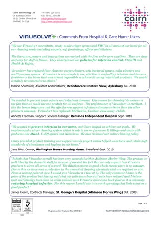 : Comments From Hospital & Care Home Users

“We use Virusolve+ concentrate, ready-to-use trigger sprays and FWC in all areas of our home for all
our cleaning needs including carpets, soft furnishings, offices and kitchens.

The literature, posters and instructions we received with the first order were excellent. They are clear
and easy for staff to follow. They underpinned our policies for infection control, COSHH and
Health & Safety.

Virusolve+ has replaced floor cleaners, carpet cleaners, anti-bacterial sprays, toilet cleaners and
multi-purpose sprays. Virusolve+ is very simple to use, effective in controlling infection and leaves a
freshness in the home that was almost impossible to achieve by using individual products. We would
certainly recommend it to others.”
Marion Southwell, Assistant Administrator, Brendoncare Chiltern View, Aylesbury Jul. 2010



We wanted to prevent urine odours and infectious diseases. One reason for choosing Virusolve+ is
the fact that we could use one product for all surfaces. The performance of Virusolve+ is excellent. I
like the lemon fragrance and the effectiveness against infectious diseases is better than the other
products assessed. Virusolve+ has replaced: Microclean, Combat, Blue-away, Polish.
Annette Freeman, Support Services Manager, Redlands Independent Hospital Sept. 2010


“We wanted to prevent infection in our home, and Cairn helped us achieve our goals. We
implemented a clever cleaning system which is safe to use on furniture & fittings and deals with
problems like MRSA, C-diff spores and Norovirus. We also reviewed our entire cleaning policy.

Cairn provided product training and support on this project which helped us achieve and retain high
standards of cleanliness and hygiene in our home.”
Jane Pitts, Owner, Wellington House Nursing Home, Bradford Sept. 2010


“I think that Virusolve overall has been very successful within Atkinson Morley Wing. The product is
well liked by the domestic staff for its ease of use and the fact that we only require two Virusolve
products to clean all areas of a ward. The dilution system is good which means there is no wastage.
Due to this we have seen a reduction in the amount of cleaning chemicals that are required on site.
From a scoring point of view I would give Virusolve a 4 (out of 5). The only comment I have is the
price of the product but having said that our infectious clean call outs have reduced and I believe
that microbiology tests done on areas cleaned with Virusolve have come back good so it is obviously
reducing hospital infection. For this reason I would say it is worth spending that little extra on a
good product.”
James Hearn, Contracts Manager, St. George’s Hospital (Atkinson Morley Wing) Oct. 2008


                                                                                                 Page 1 of 5
 