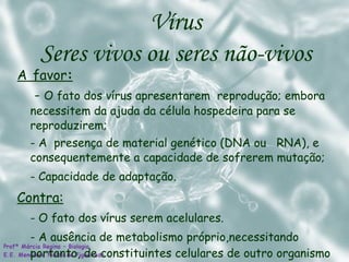 A   favor :   -  O fato dos vírus apresentarem  reprodução; embora necessitem da ajuda da célula hospedeira para se reproduzirem; - A  presença de material genético (DNA ou  RNA), e consequentemente a capacidade de sofrerem mutação; - Capacidade de adaptação.  Contra: - O fato dos vírus serem acelulares. - A ausência de metabolismo próprio,necessitando portanto, de constituintes celulares de outro organismo Vírus  Seres vivos ou seres não-vivos  