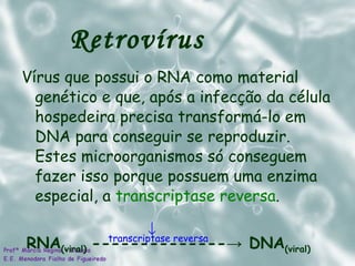 Retrovírus  Vírus que possui o RNA como material genético e que, após a infecção da célula hospedeira precisa transformá-lo em DNA para conseguir se reproduzir. Estes microorganismos só conseguem fazer isso porque possuem uma enzima especial, a  transcriptase reversa . RNA (viral)   -------------- -> DNA (viral)  transcriptase reversa 