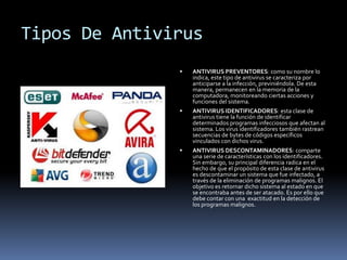 Tipos De Antivirus
 ANTIVIRUS PREVENTORES: como su nombre lo
indica, este tipo de antivirus se caracteriza por
anticiparse a la infección, previniéndola. De esta
manera, permanecen en la memoria de la
computadora, monitoreando ciertas acciones y
funciones del sistema.
 ANTIVIRUS IDENTIFICADORES: esta clase de
antivirus tiene la función de identificar
determinados programas infecciosos que afectan al
sistema. Los virus identificadores también rastrean
secuencias de bytes de códigos específicos
vinculados con dichos virus.
 ANTIVIRUS DESCONTAMINADORES: comparte
una serie de características con los identificadores.
Sin embargo, su principal diferencia radica en el
hecho de que el propósito de esta clase de antivirus
es descontaminar un sistema que fue infectado, a
través de la eliminación de programas malignos. El
objetivo es retornar dicho sistema al estado en que
se encontraba antes de ser atacado. Es por ello que
debe contar con una exactitud en la detección de
los programas malignos.
 