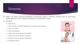 Síntomas
 Hasta 1 de cada 5 personas infectadas no presentan signos o síntomas. Cuando éstos se desarrollan,
suelen aparecer de 2 a 3 semanas después de la exposición al virus.
 Viéndose:
 Dolor facial.
 Fiebre, puede o no haber (dura entre 3 a 4 días, poco elevada)
 Dolor de cabeza.
 Dolor de garganta.
 Inflamación de las glándulas parótidas.
 Inflamación de las sienes o mandíbula.
 Dolor al masticar o tragar (odinofagia)
 Debilidad y fatiga.
 