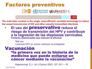 JVALDESPONS
• El uso del preservativo reduce el
riesgo de transmisión del HPV y contribuye
a la regresión de las displasias cervicales.
Factores relacionados que reducen la eficacia:
• Mal uso
• Lesiones HPV en zonas cutáneas no protegidas
Vacunación
“la primera vez en la historia de la
medicina que puede evitarse un
cáncer mediante la vacunación”
Hogewoning, C.J.: Int J Cancer 2003; 107: 811 – 16
Factores preventivos
 