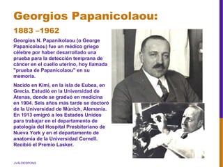 JVALDESPONS
Georgios Papanicolaou:
1883 –1962
Georgios N. Papanikolaou (o George
Papanicolaou) fue un médico griego
célebre por haber desarrollado una
prueba para la detección temprana de
cáncer en el cuello uterino, hoy llamada
"prueba de Papanicolaou" en su
memoria.
Nacido en Kimi, en la isla de Eubea, en
Grecia. Estudió en la Universidad de
Atenas, donde se graduó en medicina
en 1904. Seis años más tarde se doctoró
de la Universidad de Múnich, Alemania.
En 1913 emigró a los Estados Unidos
para trabajar en el departamento de
patología del Hospital Presbiteriano de
Nueva York y en el departamento de
anatomía de la Universidad Cornell.
Recibió el Premio Lasker.
 