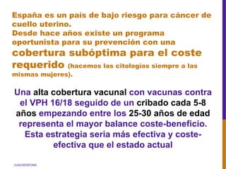 JVALDESPONS
España es un país de bajo riesgo para cáncer de
cuello uterino.
Desde hace años existe un programa
oportunista para su prevención con una
cobertura subóptima para el coste
requerido (hacemos las citologías siempre a las
mismas mujeres).
Una alta cobertura vacunal con vacunas contra
el VPH 16/18 seguido de un cribado cada 5-8
años empezando entre los 25-30 años de edad
representa el mayor balance coste-beneficio.
Esta estrategia seria más efectiva y coste-
efectiva que el estado actual
 