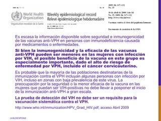 JVALDESPONS
Es escasa la información disponible sobre seguridad e inmunogenicidad
de las vacunas anti-VPH en personas con inmunodeficiencia causada
por medicamentos o enfermedades.
Si bien la inmunogenicidad y la eficacia de las vacunas
anti-VPH pueden ser menores en las mujeres con infección
por VIH, el posible beneficio de la vacuna en este grupo es
especialmente importante, dado el alto de riesgo de
enfermedad por VPH, incluido el cáncer cervicouterino.
Es probable que la mayoría de las poblaciones destinatarias de la
inmunización contra el VPH incluyan algunas personas con infección por
VIH, incluso en zonas con baja prevalencia de este virus. La
preocupación por la seguridad o la menor eficacia de la vacuna en las
mujeres que puedan ser VIH-positivas no debe llevar a posponer el inicio
de la inmunización anti-VPH a gran escala.
La prueba de detección del VIH no debe ser un requisito para la
vacunación sistemática contra el VPH.
http://www.who.int/immunization/HPV_Grad_HIV.pdf; acceso Abril 2009
 