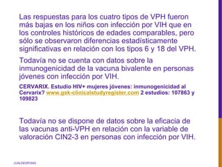 JVALDESPONS
Las respuestas para los cuatro tipos de VPH fueron
más bajas en los niños con infección por VIH que en
los controles históricos de edades comparables, pero
sólo se observaron diferencias estadísticamente
significativas en relación con los tipos 6 y 18 del VPH.
Todavía no se cuenta con datos sobre la
inmunogenicidad de la vacuna bivalente en personas
jóvenes con infección por VIH.
CERVARIX. Estudio HIV+ mujeres jóvenes: inmunogenicidad al
Cervarix? www.gsk-clinicalstudyregister.com 2 estudios: 107863 y
109823
Todavía no se dispone de datos sobre la eficacia de
las vacunas anti-VPH en relación con la variable de
valoración CIN2-3 en personas con infección por VIH.
 