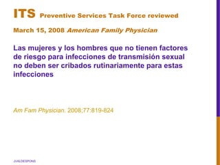 JVALDESPONS
ITS Preventive Services Task Force reviewed
March 15, 2008 American Family Physician
Las mujeres y los hombres que no tienen factores
de riesgo para infecciones de transmisión sexual
no deben ser cribados rutinariamente para estas
infecciones
Am Fam Physician. 2008;77:819-824
 
