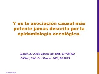 JVALDESPONS
Bosch, X.: J Natl Cancer Inst 1995; 87:796-802
Clifford, G.M.: Br J Cancer: 2003; 88:67-73
Y es la asociación causal más
potente jamás descrita por la
epidemiología oncológica.
 