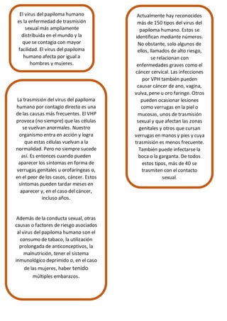El virus del papiloma humano
es la enfermedad de trasmisión
sexual más ampliamente
distribuida en el mundo y la
que se contagia con mayor
facilidad. El virus del papiloma
humano afecta por igual a
hombres y mujeres.
Actualmente hay reconocidos
más de 150 tipos del virus del
papiloma humano. Estos se
identifican mediante números.
No obstante, solo algunos de
ellos, llamados de alto riesgo,
se relacionan con
enfermedades graves como el
cáncer cervical. Las infecciones
por VPH también pueden
causar cáncer de ano, vagina,
vulva, pene u oro faringe. Otros
pueden ocasionar lesiones
como verrugas en la piel o
mucosas, unos de trasmisión
sexual y que afectan las zonas
genitales y otros que cursan
verrugas en manos y pies y cuya
trasmisión es menos frecuente.
También puede infectarse la
boca o la garganta. De todos
estos tipos, más de 40 se
trasmiten con el contacto
sexual.
La trasmisión del virus del papiloma
humano por contagio directo es una
de las causas más frecuentes. El VHP
provoca (no siempre) que las células
se vuelvan anormales. Nuestro
organismo entra en acción y logra
que estas células vuelvan a la
normalidad. Pero no siempre sucede
así. Es entonces cuando pueden
aparecer los síntomas en forma de
verrugas genitales u orofaríngeas o,
en el peor de los casos, cáncer. Estos
síntomas pueden tardar meses en
aparecer y, en el caso del cáncer,
incluso años.
Además de la conducta sexual, otras
causas o factores de riesgo asociados
al virus del papiloma humano son el
consumo de tabaco, la utilización
prolongada de anticonceptivos, la
malnutrición, tener el sistema
inmunológico deprimido o, en el caso
de las mujeres, haber tenido
múltiples embarazos.
 