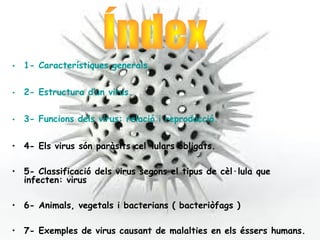 • 1- Característiques generals.


• 2- Estructura d’un virus.


• 3- Funcions dels virus: relació i reproducció.

• 4- Els virus són paràsits cel·lulars obligats.

• 5- Classificació dels virus segons el tipus de cèl·lula que
  infecten: virus

• 6- Animals, vegetals i bacterians ( bacteriòfags )

• 7- Exemples de virus causant de malalties en els éssers humans.
 