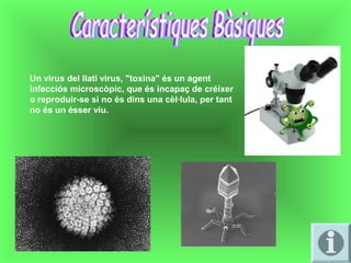 Un virus del llatí virus, "toxina" és un agent 
infecciós microscòpic, que és incapaç de créixer 
o reproduir-se si no és dins una cèl·lula, per tant 
no és un ésser viu.
 