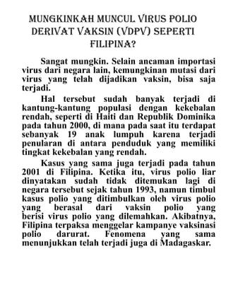 Mungkinkah muncul virus polio
derivat vaksin (VDPV) seperti
Filipina?
Sangat mungkin. Selain ancaman importasi
virus dari negara lain, kemungkinan mutasi dari
virus yang telah dijadikan vaksin, bisa saja
terjadi.
Hal tersebut sudah banyak terjadi di
kantung-kantung populasi dengan kekebalan
rendah, seperti di Haiti dan Republik Dominika
pada tahun 2000, di mana pada saat itu terdapat
sebanyak 19 anak lumpuh karena terjadi
penularan di antara penduduk yang memiliki
tingkat kekebalan yang rendah.
Kasus yang sama juga terjadi pada tahun
2001 di Filipina. Ketika itu, virus polio liar
dinyatakan sudah tidak ditemukan lagi di
negara tersebut sejak tahun 1993, namun timbul
kasus polio yang ditimbulkan oleh virus polio
yang berasal dari vaksin polio yang
berisi virus polio yang dilemahkan. Akibatnya,
Filipina terpaksa menggelar kampanye vaksinasi
polio darurat. Fenomena yang sama
menunjukkan telah terjadi juga di Madagaskar.
 