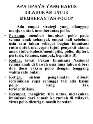 Apa upaya yang harus
dilakukan untuk
memberantas polio?
Ada empat strategi yang dianggap
manjur untuk memberantas polio.
• Pertama, memberi imunisasi polio pada
semua anak sebanyak empat kali sebelum
usia satu tahun sebagai bagian imunisasi
rutin untuk mencegah tujuh penyakit utama
anak (tuberkulosis/meningitis, polio, dipteri,
pertusis, tetanus, campak, hepatitis B).
• Kedua, lewat Pekan Imunisasi Nasional
semua anak di bawah usia lima tahun diberi
dua dosis vaksin polio dengan tenggang
waktu satu bulan.
• Ketiga, sistem pengamatan dibuat
sedemikian rupa sehingga tak ada kasus
polio yang tak
teridentifikasi.
• Keempat, mengirim tim untuk melakukan
imunisasi dari rumah ke rumah di wilayah
virus polio dicurigai masih beredar.
 