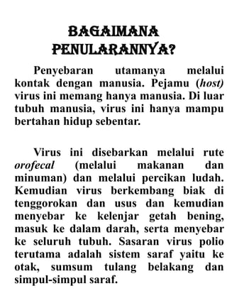 Bagaimana
penularannya?
Penyebaran utamanya melalui
kontak dengan manusia. Pejamu (host)
virus ini memang hanya manusia. Di luar
tubuh manusia, virus ini hanya mampu
bertahan hidup sebentar.
Virus ini disebarkan melalui rute
orofecal (melalui makanan dan
minuman) dan melalui percikan ludah.
Kemudian virus berkembang biak di
tenggorokan dan usus dan kemudian
menyebar ke kelenjar getah bening,
masuk ke dalam darah, serta menyebar
ke seluruh tubuh. Sasaran virus polio
terutama adalah sistem saraf yaitu ke
otak, sumsum tulang belakang dan
simpul-simpul saraf.
 