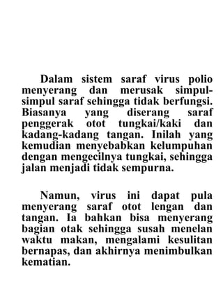 Dalam sistem saraf virus polio
menyerang dan merusak simpul-
simpul saraf sehingga tidak berfungsi.
Biasanya yang diserang saraf
penggerak otot tungkai/kaki dan
kadang-kadang tangan. Inilah yang
kemudian menyebabkan kelumpuhan
dengan mengecilnya tungkai, sehingga
jalan menjadi tidak sempurna.
Namun, virus ini dapat pula
menyerang saraf otot lengan dan
tangan. Ia bahkan bisa menyerang
bagian otak sehingga susah menelan
waktu makan, mengalami kesulitan
bernapas, dan akhirnya menimbulkan
kematian.
 