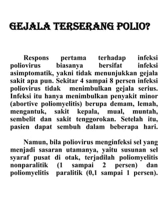 Gejala terserang polio?
Respons pertama terhadap infeksi
poliovirus biasanya bersifat infeksi
asimptomatik, yakni tidak menunjukkan gejala
sakit apa pun. Sekitar 4 sampai 8 persen infeksi
poliovirus tidak menimbulkan gejala serius.
Infeksi itu hanya menimbulkan penyakit minor
(abortive poliomyelitis) berupa demam, lemah,
mengantuk, sakit kepala, mual, muntah,
sembelit dan sakit tenggorokan. Setelah itu,
pasien dapat sembuh dalam beberapa hari.
Namun, bila poliovirus menginfeksi sel yang
menjadi sasaran utamanya, yaitu susunan sel
syaraf pusat di otak, terjadilah poliomyelitis
nonparalitik (1 sampai 2 persen) dan
poliomyelitis paralitik (0,1 sampai 1 persen).
 