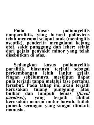 Pada kasus poliomyelitis
nonparalitik, yang berarti poliovirus
telah mencapai selaput otak (meningitis
aseptik), penderita mengalami kejang
otot, sakit punggung dan leher; selain
dari gejala penyakit minor yang telah
disebutkan di atas.
Sedangkan kasus poliomyelitis
paralitik, biasanya terjadi sebagai
perkembangan lebih lanjut gejala
ringan sebelumnya, meskipun dapat
pula terjadi tanpa melalui fase pertama
tersebut. Pada tahap ini, akan terjadi
kerusakan tulang punggung atau
bulbar dan lumpuh lemas (flacid
paralisis), yang terjadi akibat
kerusakan neuron motor bawah. Inilah
puncak serangan yang sangat ditakuti
manusia.
 