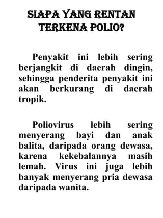 Siapa yang rentan
terkena polio?
Penyakit ini lebih sering
berjangkit di daerah dingin,
sehingga penderita penyakit ini
akan berkurang di daerah
tropik.
Poliovirus lebih sering
menyerang bayi dan anak
balita, daripada orang dewasa,
karena kekebalannya masih
lemah. Virus ini juga lebih
banyak menyerang pria dewasa
daripada wanita.
 