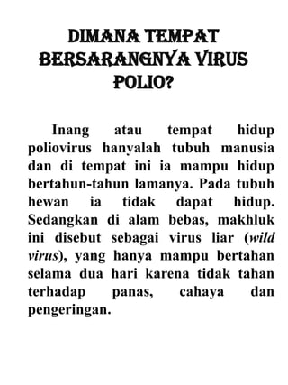Dimana tempat
bersarangnya virus
polio?
Inang atau tempat hidup
poliovirus hanyalah tubuh manusia
dan di tempat ini ia mampu hidup
bertahun-tahun lamanya. Pada tubuh
hewan ia tidak dapat hidup.
Sedangkan di alam bebas, makhluk
ini disebut sebagai virus liar (wild
virus), yang hanya mampu bertahan
selama dua hari karena tidak tahan
terhadap panas, cahaya dan
pengeringan.
 