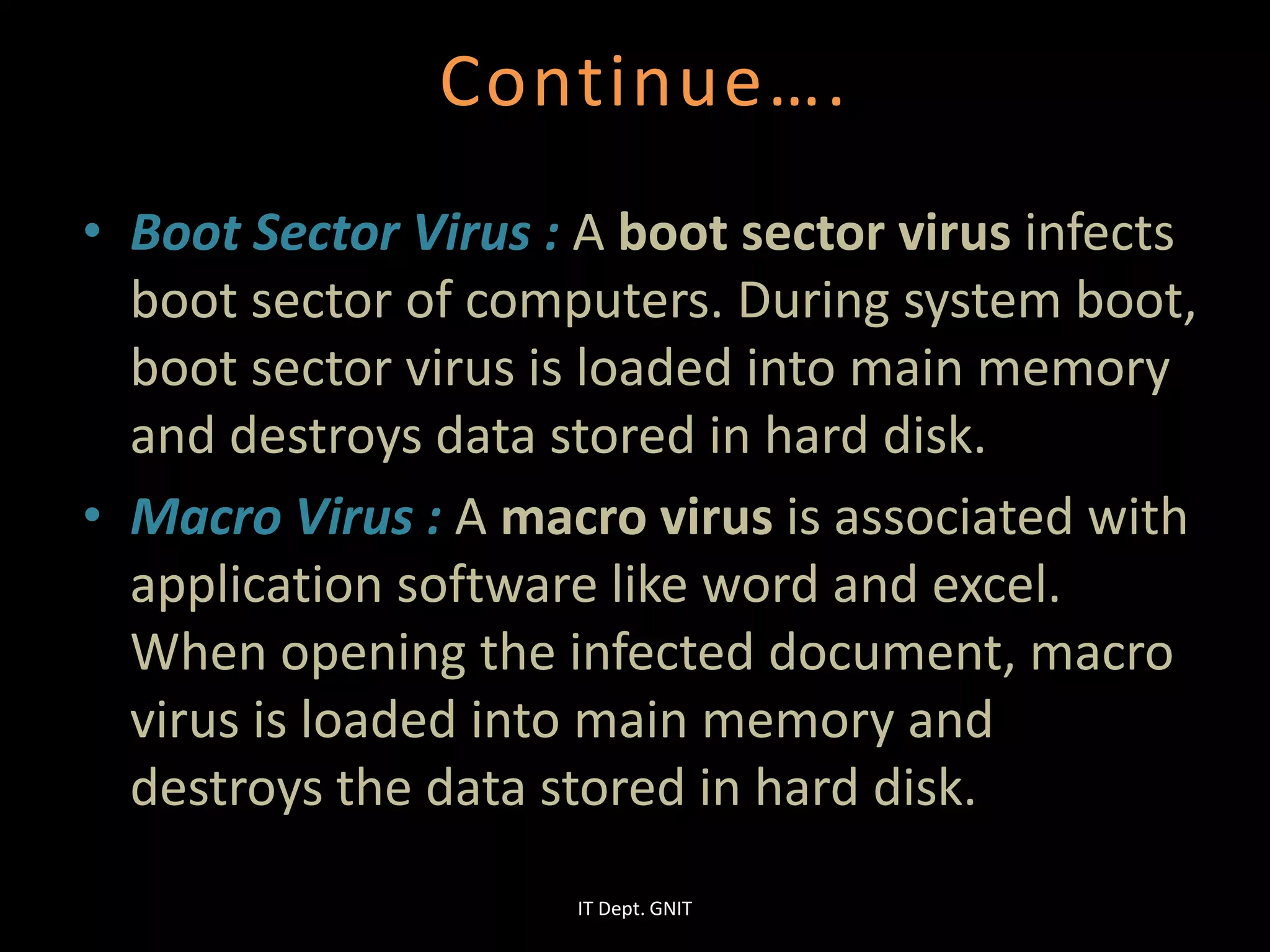Continue….
• Boot Sector Virus : A boot sector virus infects
boot sector of computers. During system boot,
boot sector virus is loaded into main memory
and destroys data stored in hard disk.
• Macro Virus : A macro virus is associated with
application software like word and excel.
When opening the infected document, macro
virus is loaded into main memory and
destroys the data stored in hard disk.
IT Dept. GNIT
 