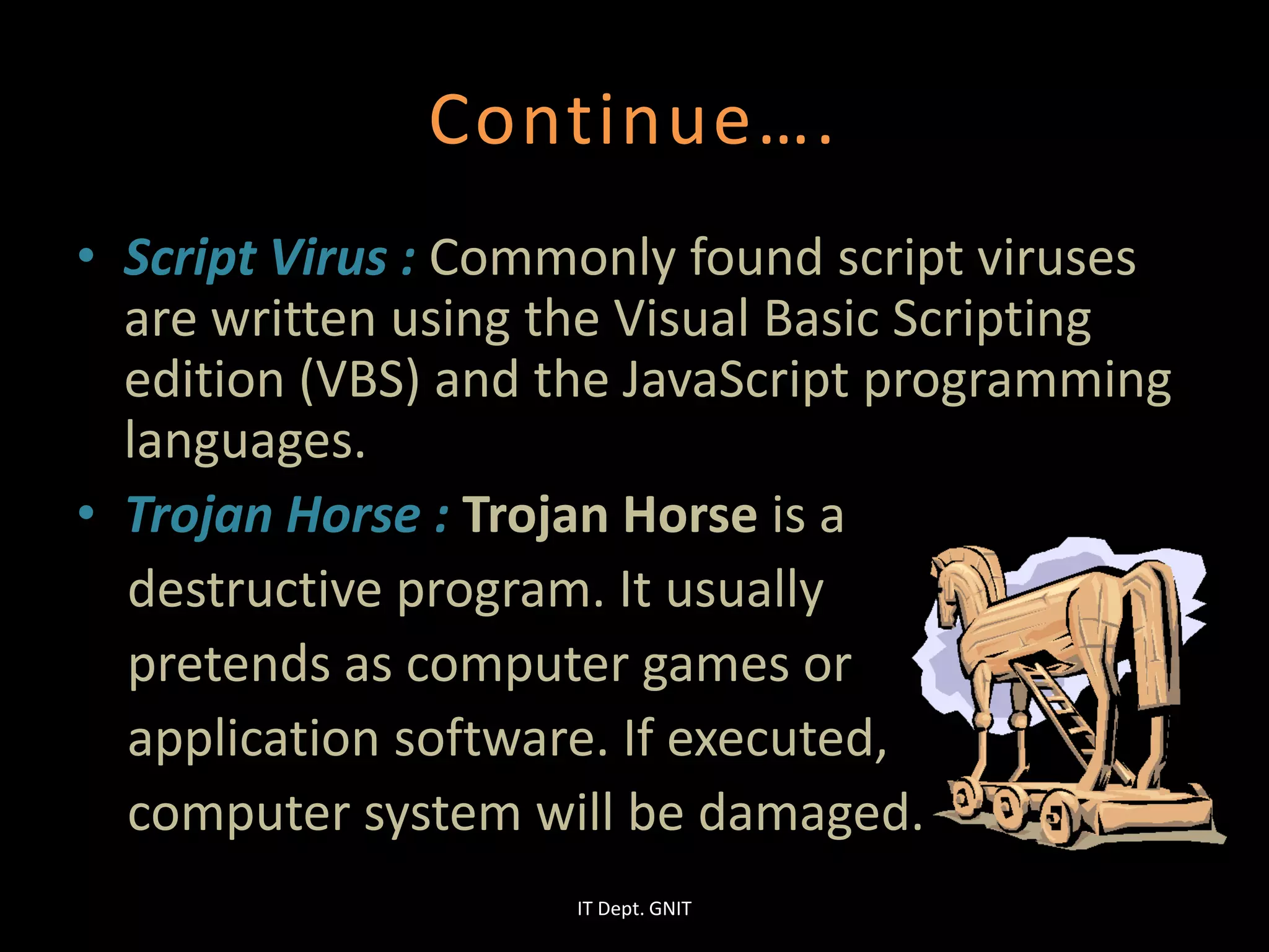 Continue….
• Script Virus : Commonly found script viruses
are written using the Visual Basic Scripting
edition (VBS) and the JavaScript programming
languages.
• Trojan Horse : Trojan Horse is a
destructive program. It usually
pretends as computer games or
application software. If executed,
computer system will be damaged.
IT Dept. GNIT
 