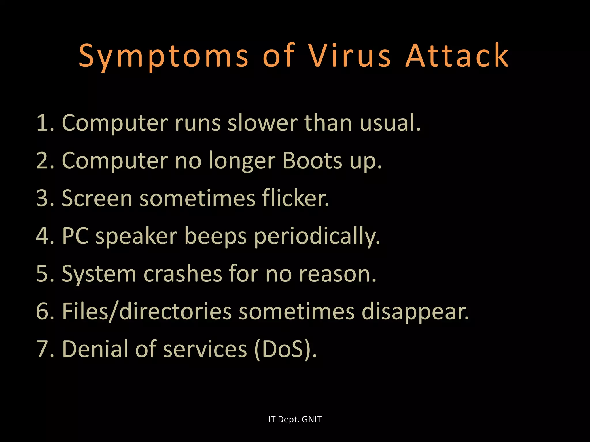 Symptoms of Virus Attack
1. Computer runs slower than usual.
2. Computer no longer Boots up.
3. Screen sometimes flicker.
4. PC speaker beeps periodically.
5. System crashes for no reason.
6. Files/directories sometimes disappear.
7. Denial of services (DoS).
IT Dept. GNIT
 