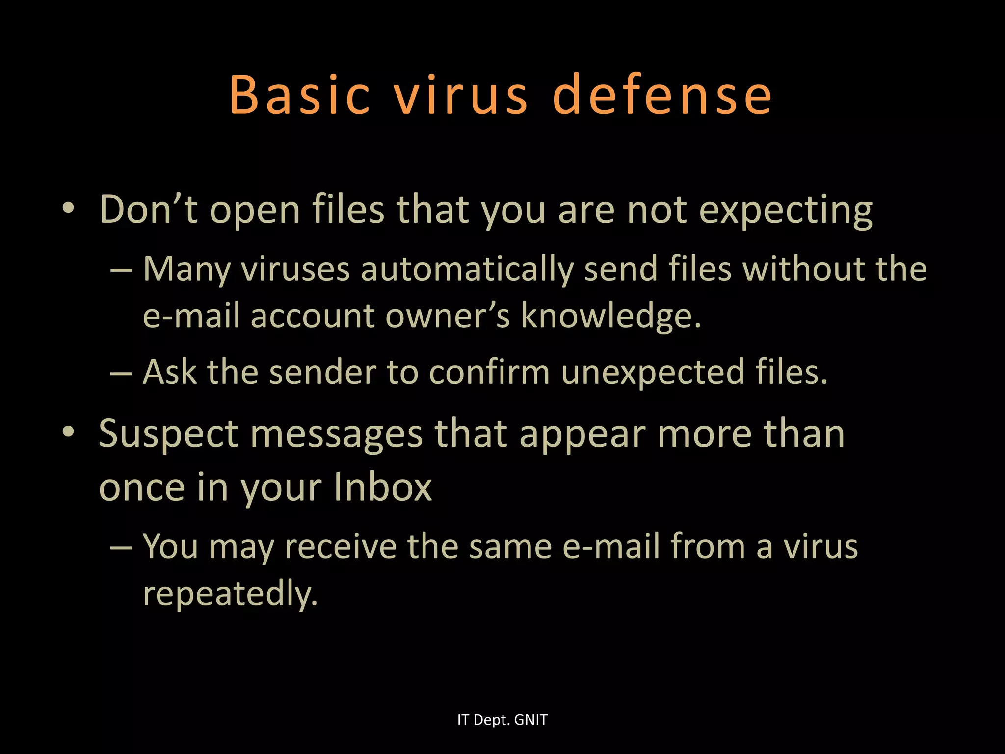 Basic virus defense
• Don’t open files that you are not expecting
– Many viruses automatically send files without the
e-mail account owner’s knowledge.
– Ask the sender to confirm unexpected files.
• Suspect messages that appear more than
once in your Inbox
– You may receive the same e-mail from a virus
repeatedly.
IT Dept. GNIT
 