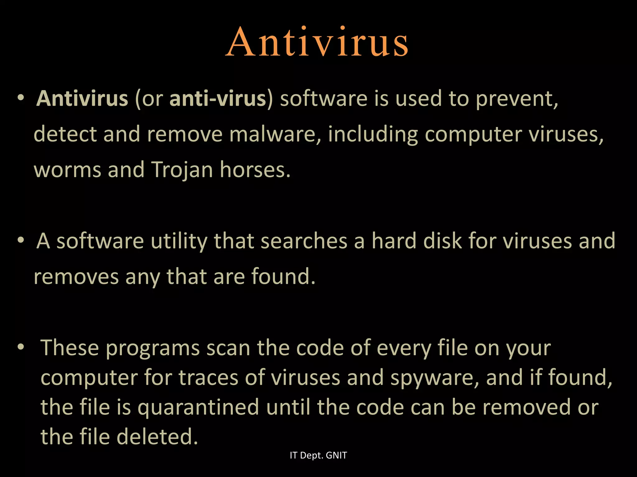 Antivirus
• Antivirus (or anti-virus) software is used to prevent,
detect and remove malware, including computer viruses,
worms and Trojan horses.
• A software utility that searches a hard disk for viruses and
removes any that are found.
• These programs scan the code of every file on your
computer for traces of viruses and spyware, and if found,
the file is quarantined until the code can be removed or
the file deleted.
IT Dept. GNIT
 