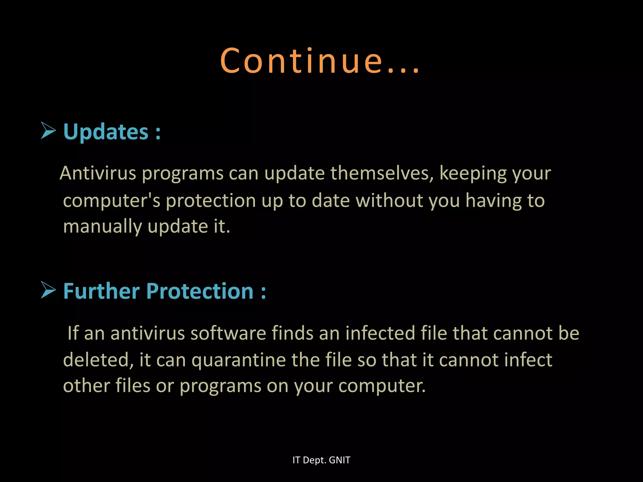 Continue...
 Updates :
Antivirus programs can update themselves, keeping your
computer's protection up to date without you having to
manually update it.
 Further Protection :
If an antivirus software finds an infected file that cannot be
deleted, it can quarantine the file so that it cannot infect
other files or programs on your computer.
IT Dept. GNIT
 