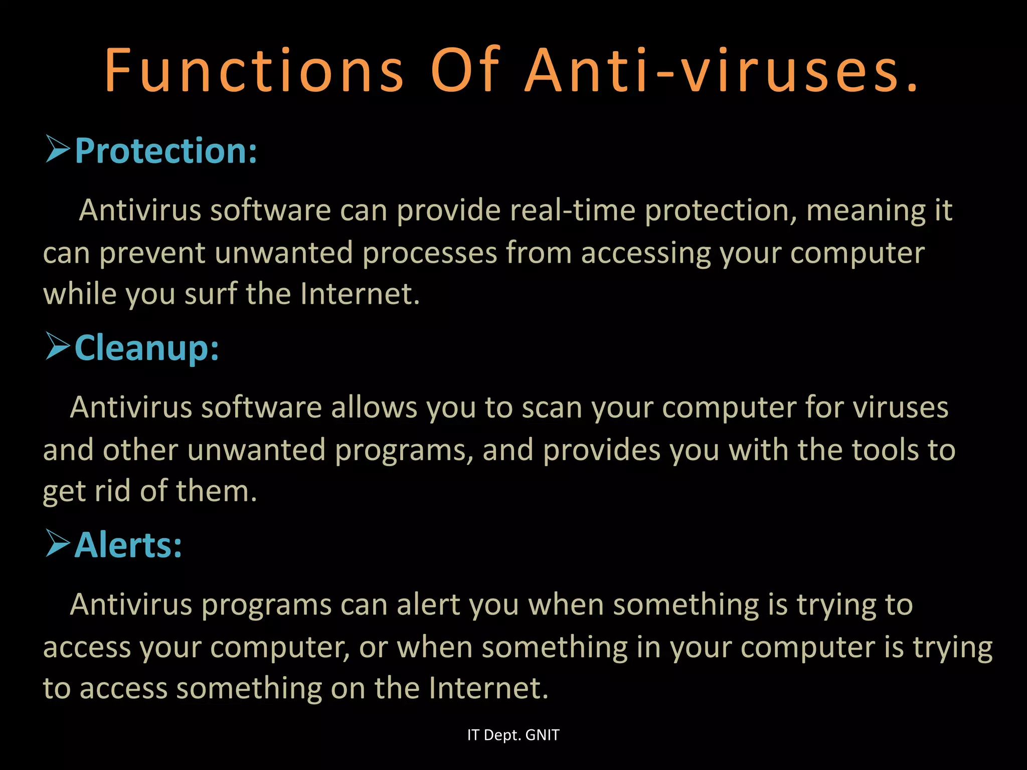Functions Of Anti-viruses.
Protection:
Antivirus software can provide real-time protection, meaning it
can prevent unwanted processes from accessing your computer
while you surf the Internet.
Cleanup:
Antivirus software allows you to scan your computer for viruses
and other unwanted programs, and provides you with the tools to
get rid of them.
Alerts:
Antivirus programs can alert you when something is trying to
access your computer, or when something in your computer is trying
to access something on the Internet.
IT Dept. GNIT
 