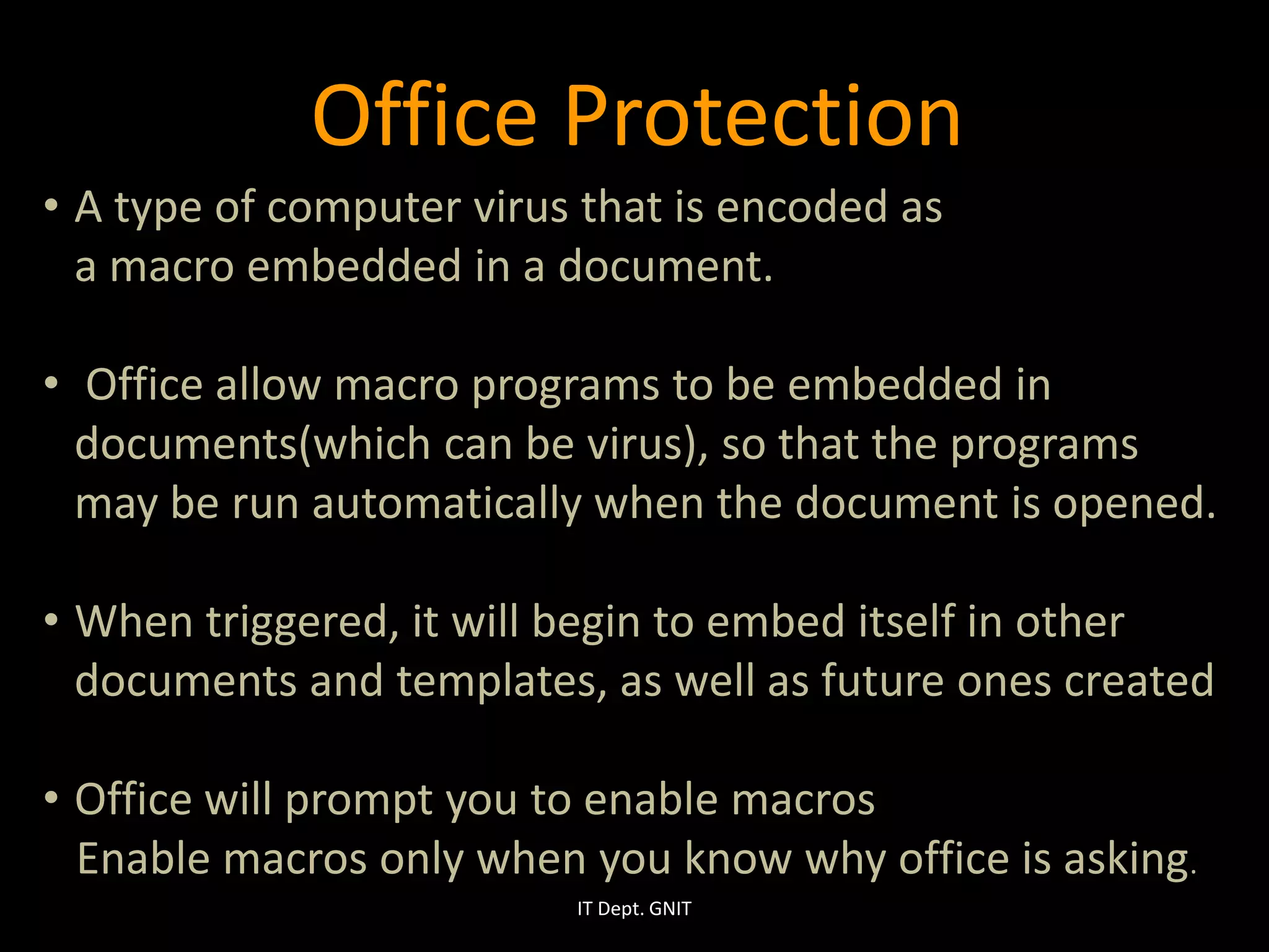 • A type of computer virus that is encoded as
a macro embedded in a document.
• Office allow macro programs to be embedded in
documents(which can be virus), so that the programs
may be run automatically when the document is opened.
• When triggered, it will begin to embed itself in other
documents and templates, as well as future ones created
• Office will prompt you to enable macros
Enable macros only when you know why office is asking.
IT Dept. GNIT
Office Protection
 