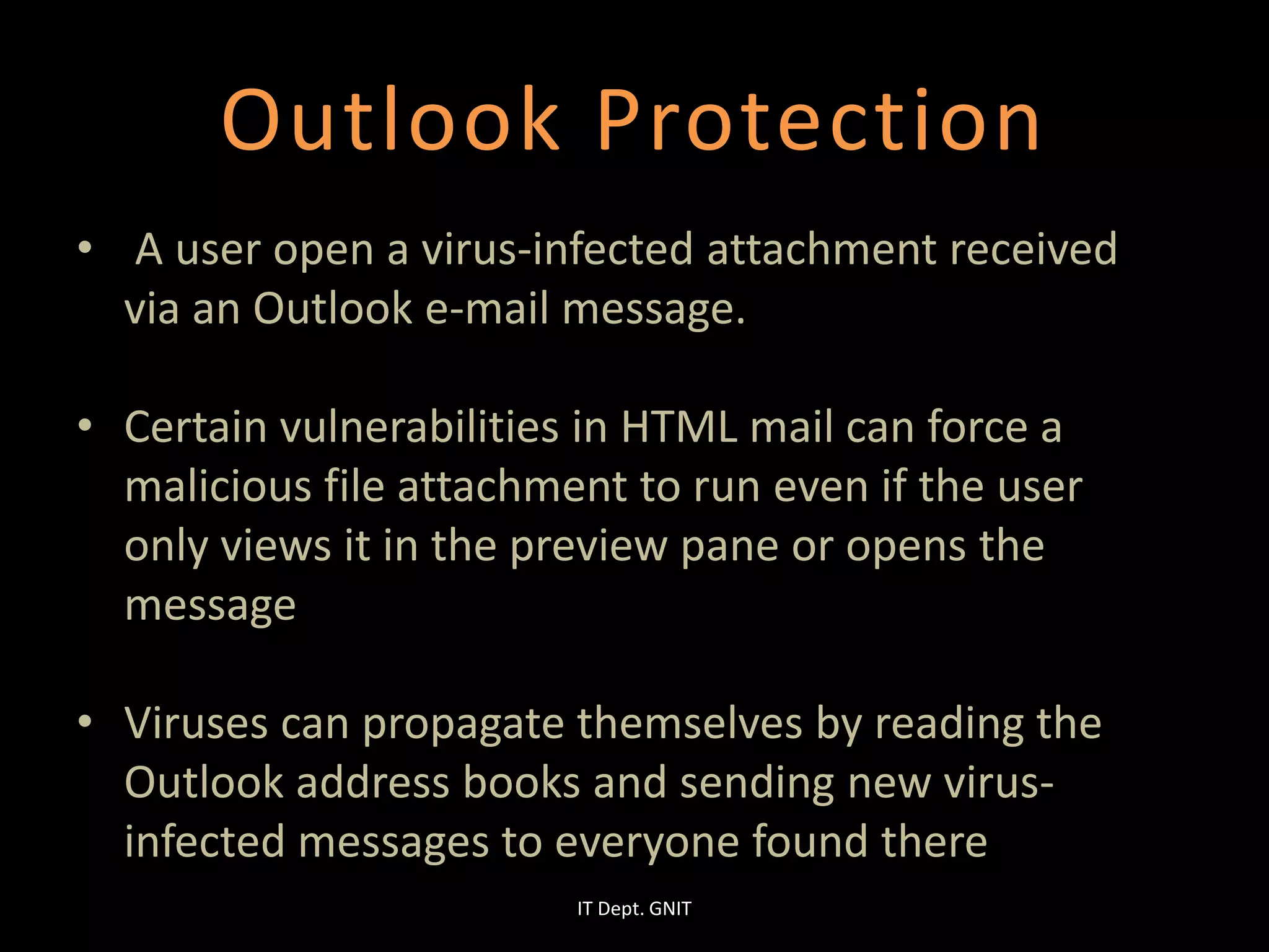 Outlook Protection
• A user open a virus-infected attachment received
via an Outlook e-mail message.
• Certain vulnerabilities in HTML mail can force a
malicious file attachment to run even if the user
only views it in the preview pane or opens the
message
• Viruses can propagate themselves by reading the
Outlook address books and sending new virus-
infected messages to everyone found there
IT Dept. GNIT
 