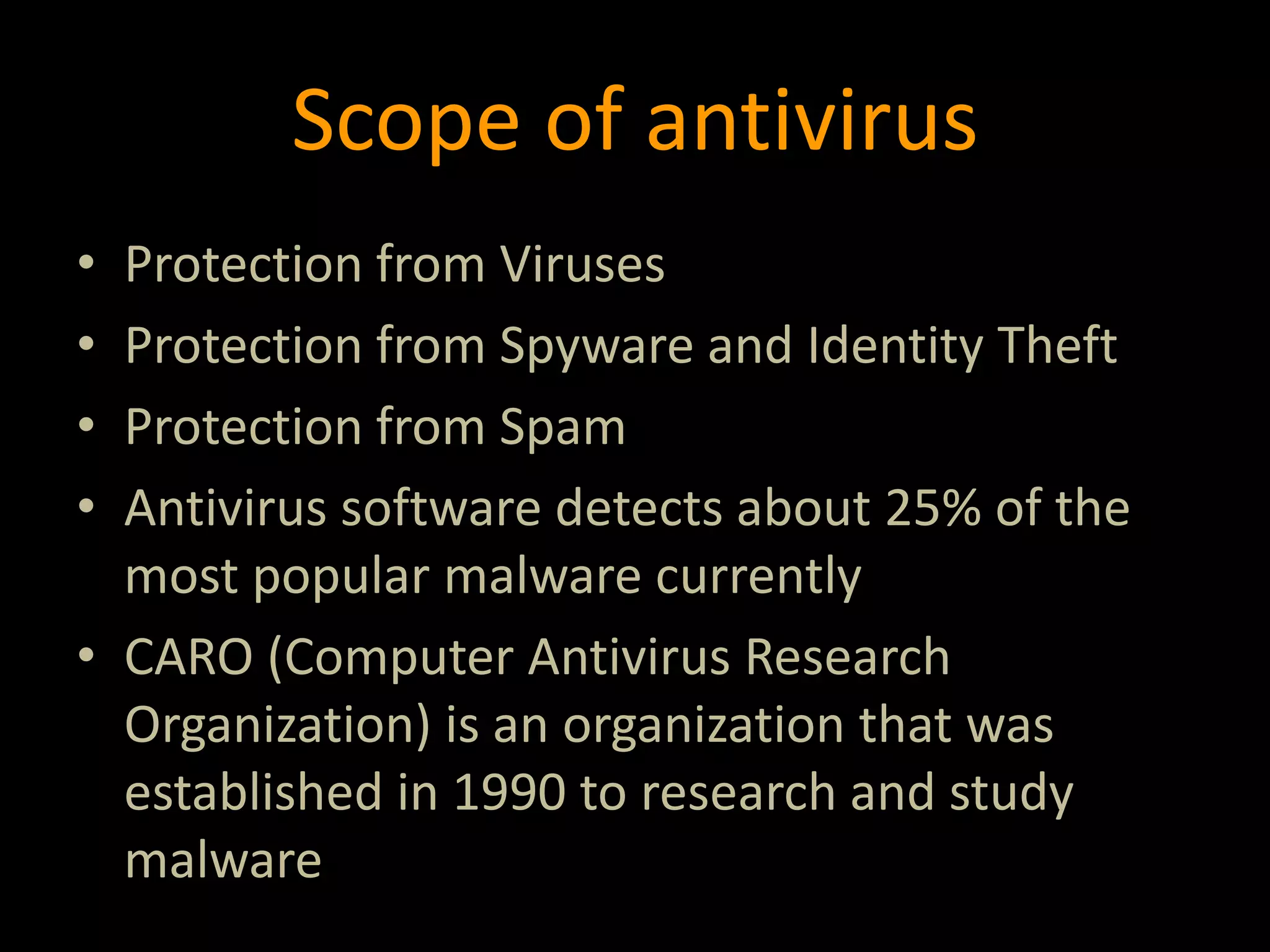 Scope of antivirus
• Protection from Viruses
• Protection from Spyware and Identity Theft
• Protection from Spam
• Antivirus software detects about 25% of the
most popular malware currently
• CARO (Computer Antivirus Research
Organization) is an organization that was
established in 1990 to research and study
malware
 