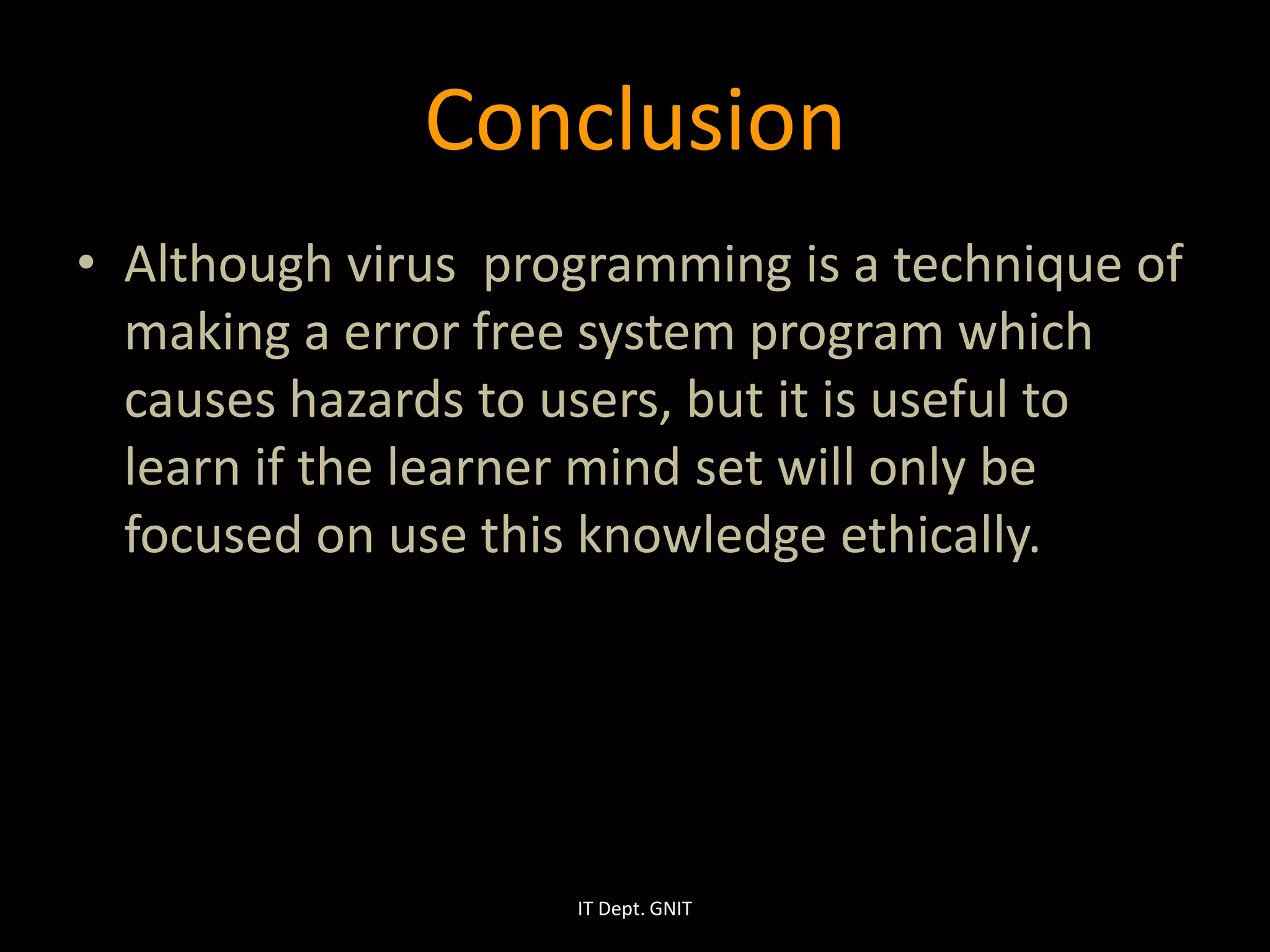 Conclusion
• Although virus programming is a technique of
making a error free system program which
causes hazards to users, but it is useful to
learn if the learner mind set will only be
focused on use this knowledge ethically.
IT Dept. GNIT
 