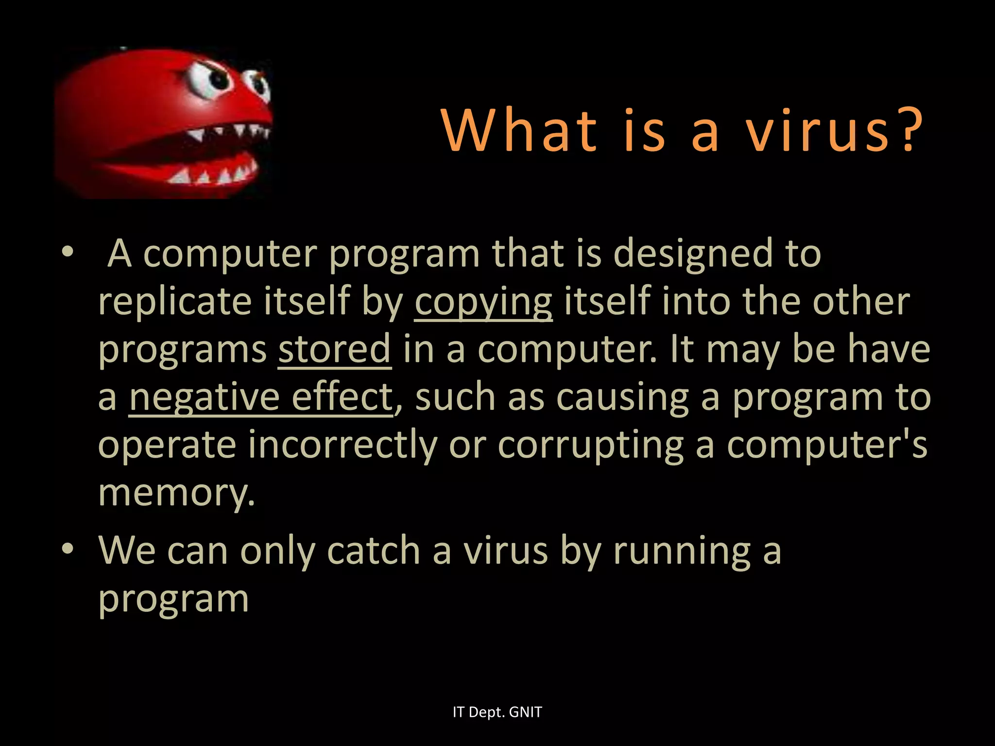 What is a virus?
• A computer program that is designed to
replicate itself by copying itself into the other
programs stored in a computer. It may be have
a negative effect, such as causing a program to
operate incorrectly or corrupting a computer's
memory.
• We can only catch a virus by running a
program
IT Dept. GNIT
 