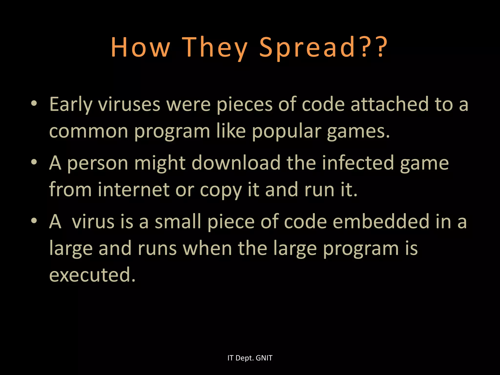 How They Spread??
• Early viruses were pieces of code attached to a
common program like popular games.
• A person might download the infected game
from internet or copy it and run it.
• A virus is a small piece of code embedded in a
large and runs when the large program is
executed.
IT Dept. GNIT
 