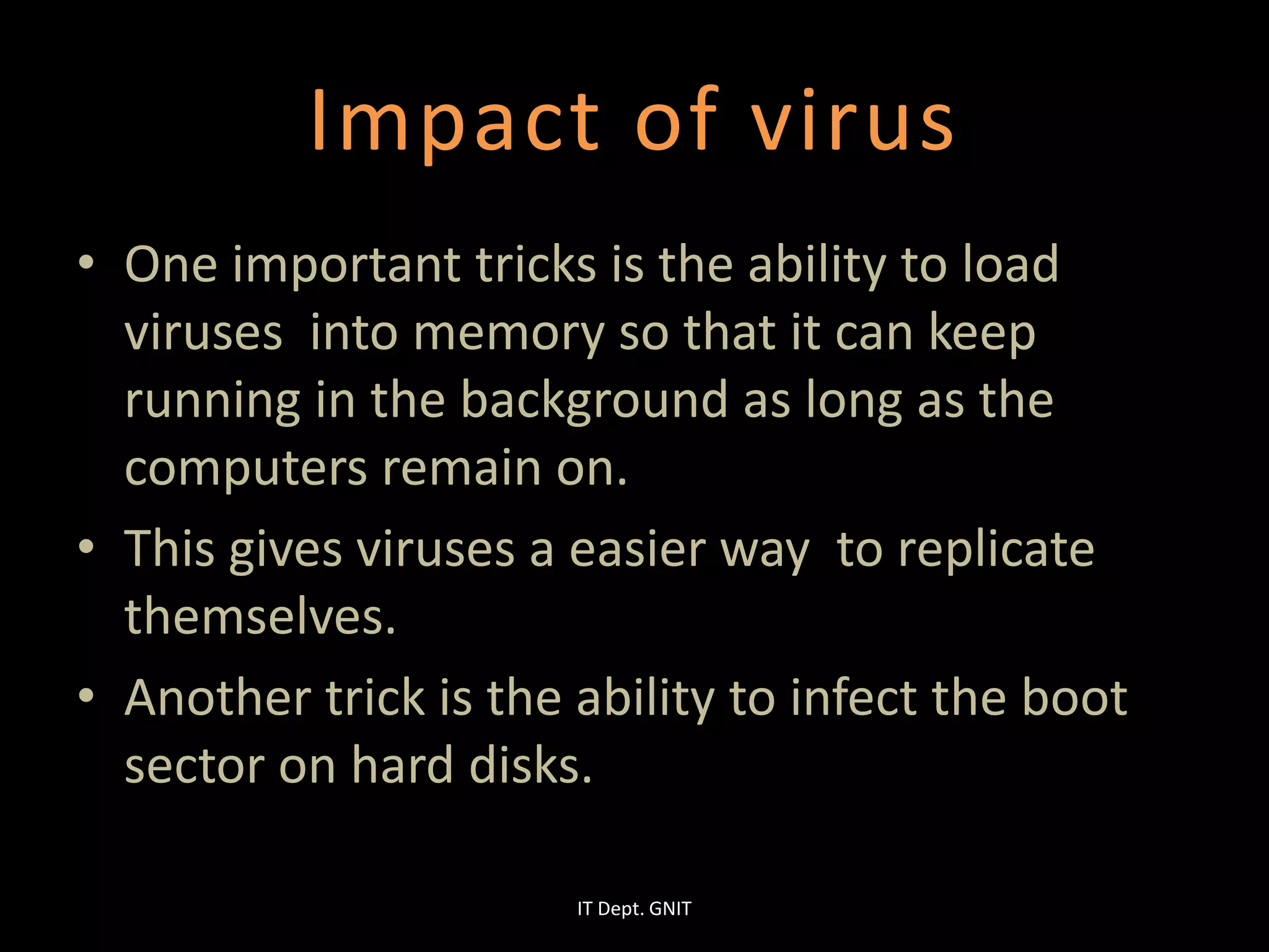 Impact of virus
• One important tricks is the ability to load
viruses into memory so that it can keep
running in the background as long as the
computers remain on.
• This gives viruses a easier way to replicate
themselves.
• Another trick is the ability to infect the boot
sector on hard disks.
IT Dept. GNIT
 