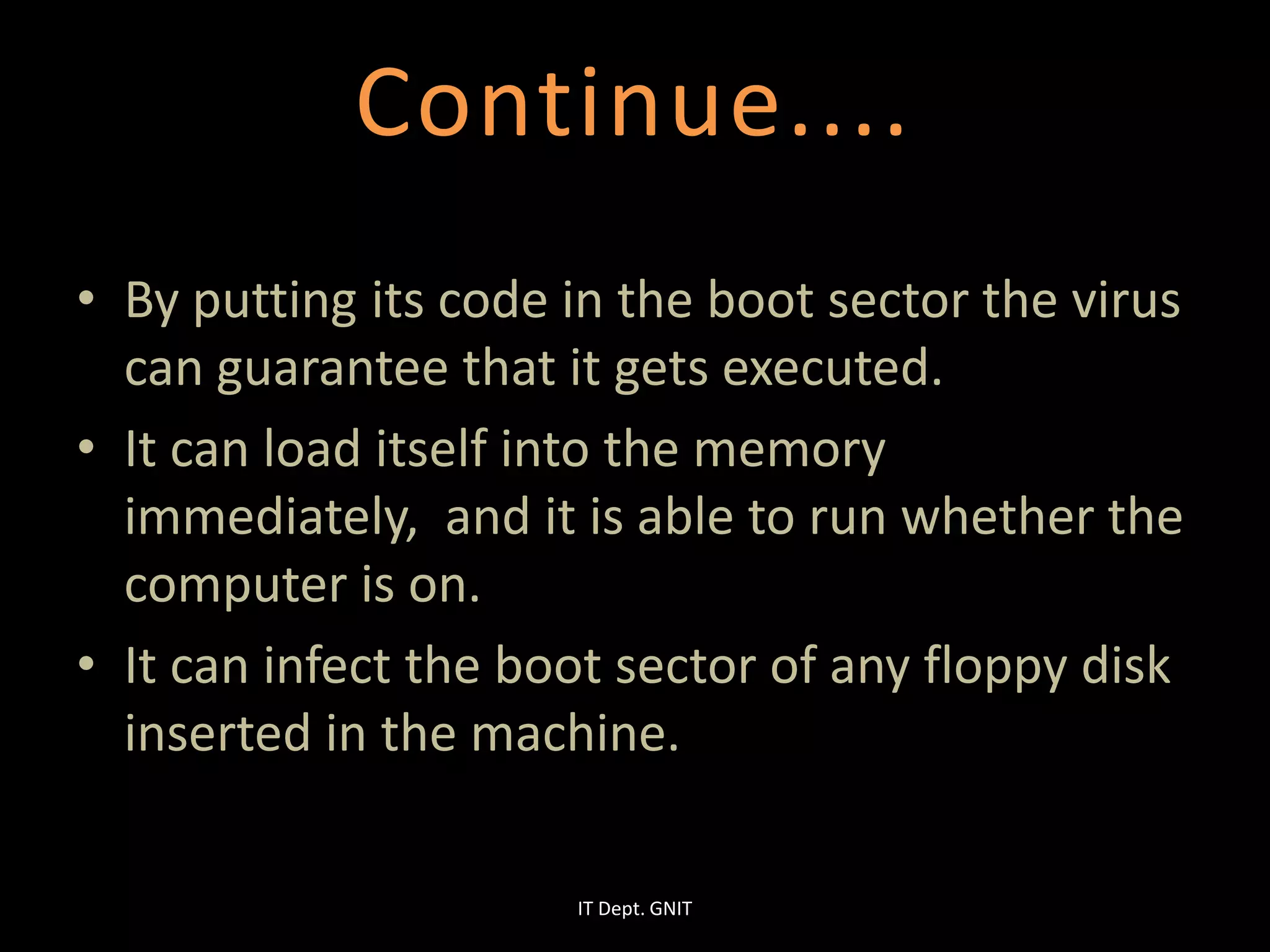 • By putting its code in the boot sector the virus
can guarantee that it gets executed.
• It can load itself into the memory
immediately, and it is able to run whether the
computer is on.
• It can infect the boot sector of any floppy disk
inserted in the machine.
Continue....
IT Dept. GNIT
 